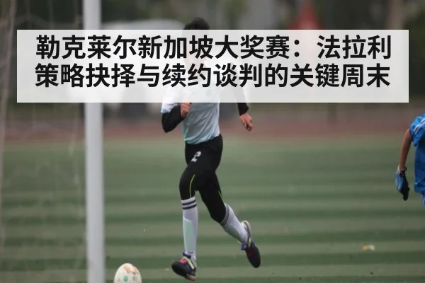 勒克莱尔新加坡大奖赛:法拉利策略抉择与续约谈判的关键周末