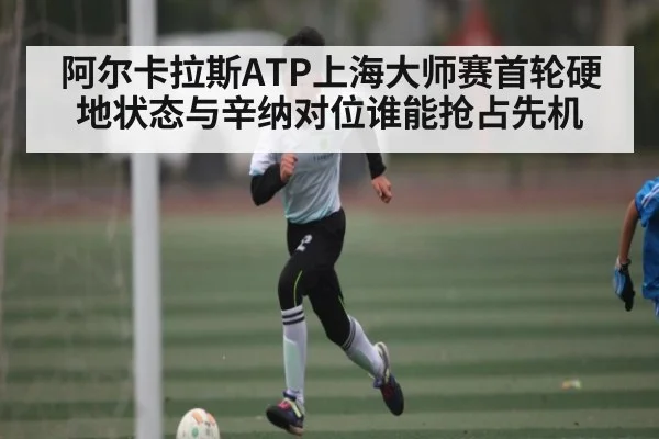 阿尔卡拉斯ATP上海大师赛首轮硬地状态与辛纳对位谁能抢占先机