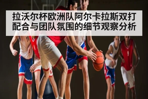 拉沃尔杯欧洲队阿尔卡拉斯双打配合与团队氛围的细节观察分析