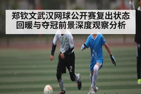 郑钦文武汉网球公开赛复出状态回暖与夺冠前景深度观察分析