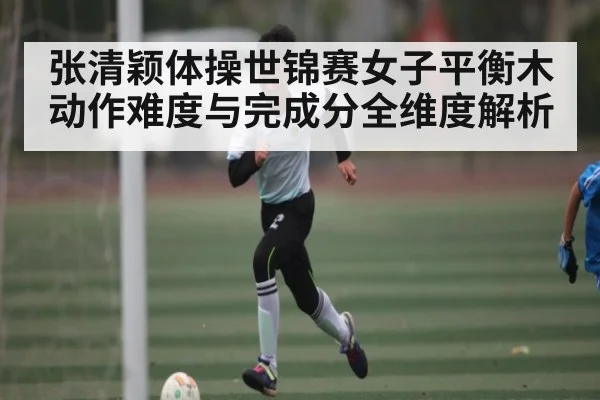 张清颖体操世锦赛女子平衡木动作难度与完成分全维度解析