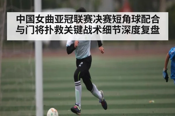 中国女曲亚冠联赛决赛短角球配合与门将扑救关键战术细节深度复盘